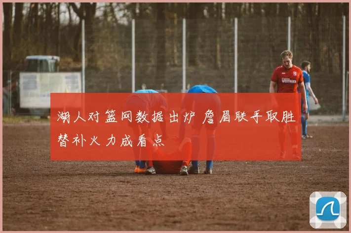 湖人对篮网数据出炉 詹眉联手取胜替补火力成看点