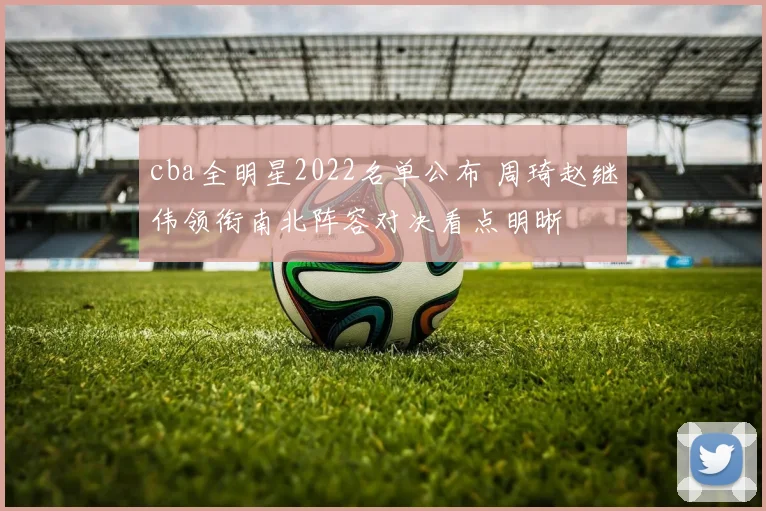 cba全明星2022名单公布 周琦赵继伟领衔南北阵容对决看点明晰