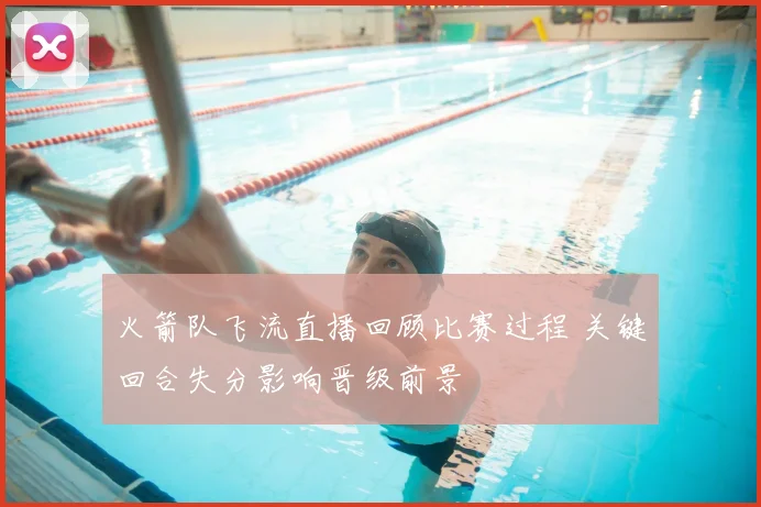 火箭队飞流直播回顾比赛过程 关键回合失分影响晋级前景