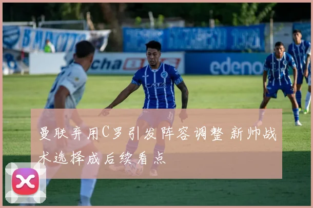 曼联弃用C罗引发阵容调整 新帅战术选择成后续看点