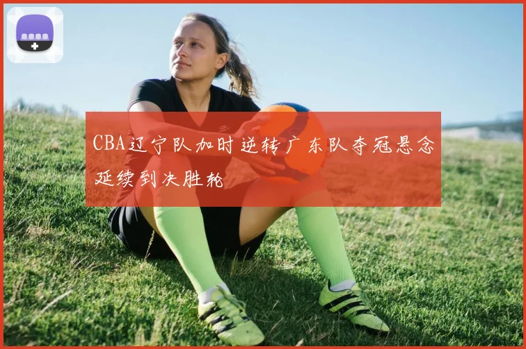 CBA辽宁队加时逆转广东队夺冠悬念延续到决胜轮