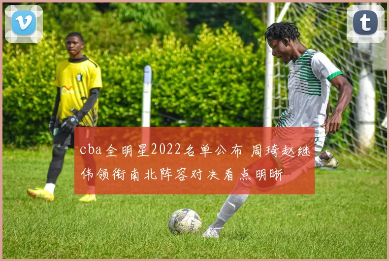 cba全明星2022名单公布 周琦赵继伟领衔南北阵容对决看点明晰