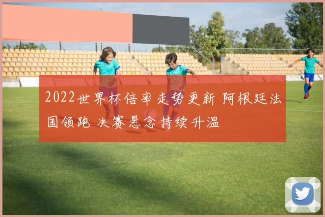 2022世界杯倍率走势更新 阿根廷法国领跑 决赛悬念持续升温