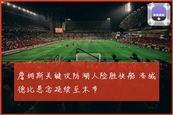 詹姆斯关键攻防湖人险胜快船 洛城德比悬念延续至末节