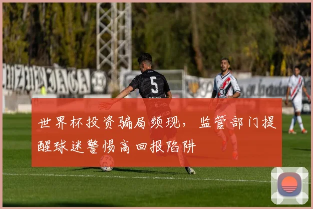 世界杯投资骗局频现,监管部门提醒球迷警惕高回报陷阱