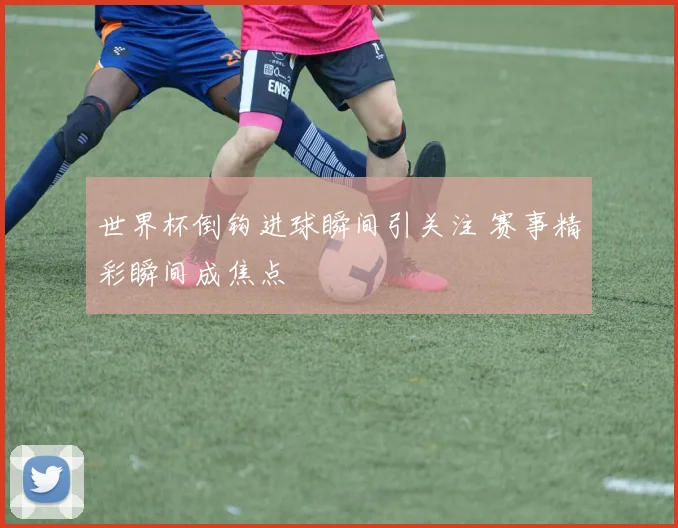 世界杯倒钩进球瞬间引关注 赛事精彩瞬间成焦点
