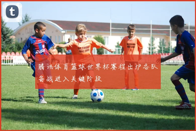 腾讯体育篮球世界杯赛程出炉各队备战进入关键阶段