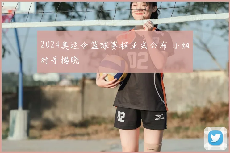2024奥运会篮球赛程正式公布 小组对手揭晓