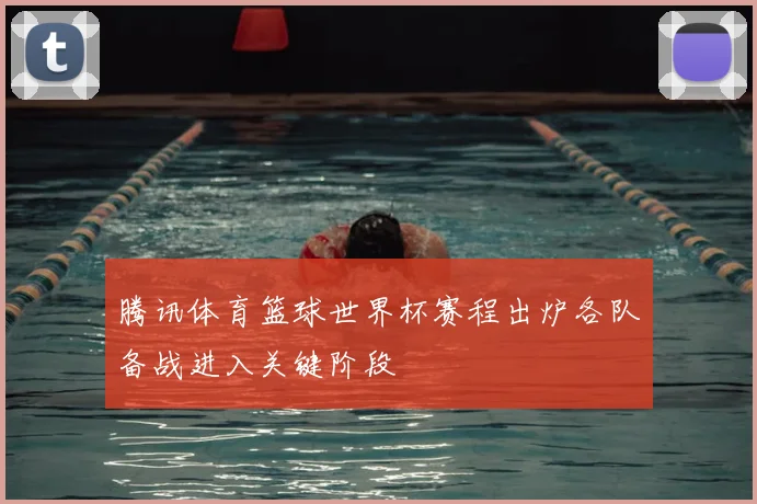腾讯体育篮球世界杯赛程出炉各队备战进入关键阶段