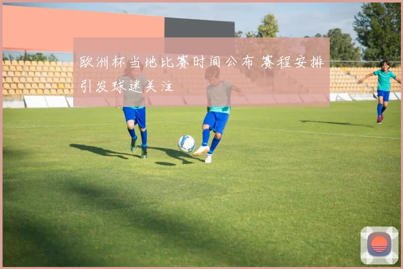 欧洲杯当地比赛时间公布 赛程安排引发球迷关注