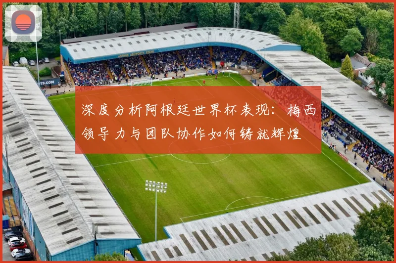 深度分析阿根廷世界杯表现：梅西领导力与团队协作如何铸就辉煌
